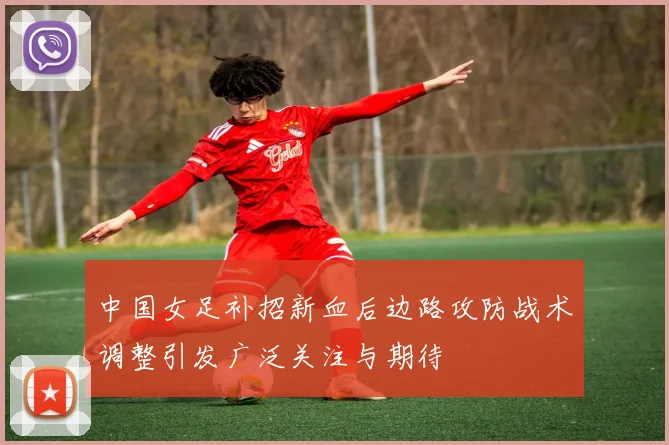 中国女足补招新血后边路攻防战术调整引发广泛关注与期待
