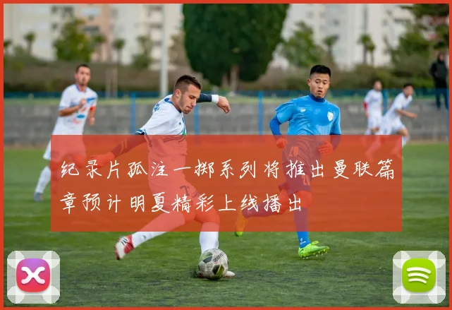 纪录片孤注一掷系列将推出曼联篇章预计明夏精彩上线播出