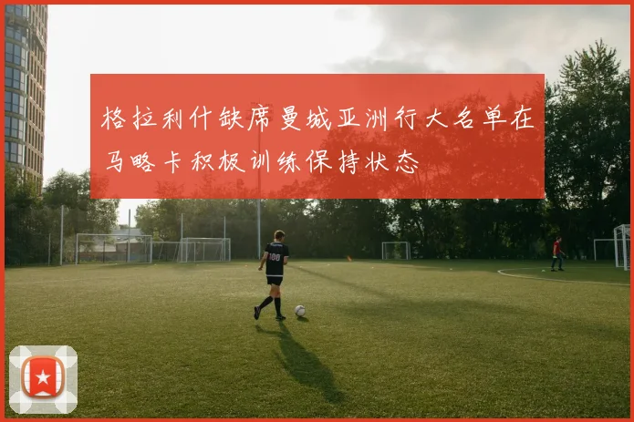 格拉利什缺席曼城亚洲行大名单在马略卡积极训练保持状态