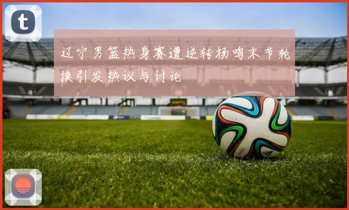 辽宁男篮热身赛遭逆转杨鸣末节轮换引发热议与讨论