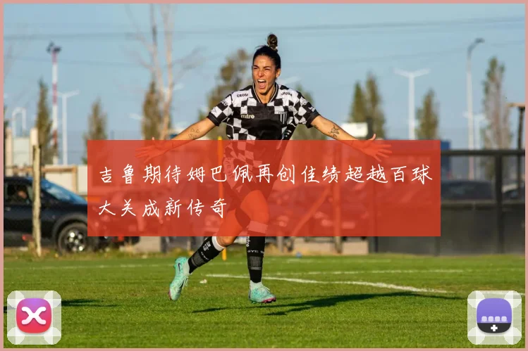 吉鲁期待姆巴佩再创佳绩超越百球大关成新传奇