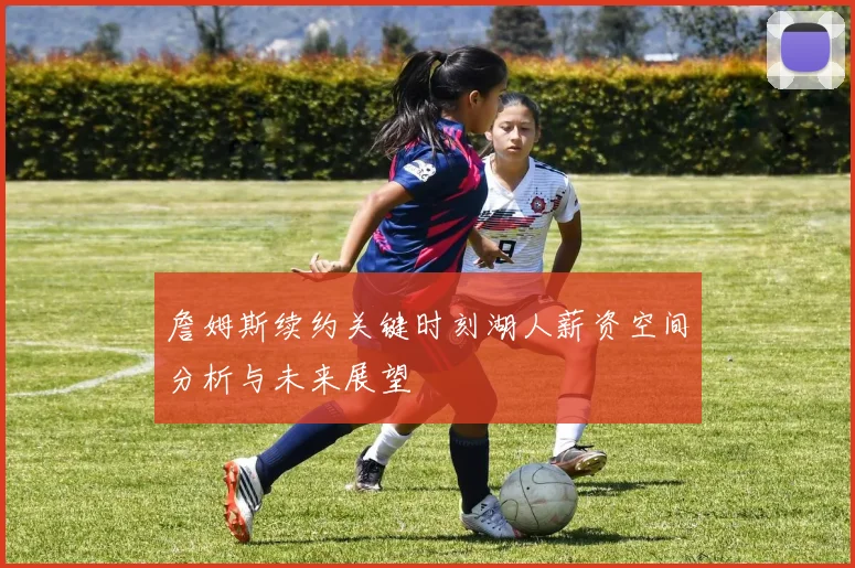 詹姆斯续约关键时刻湖人薪资空间分析与未来展望
