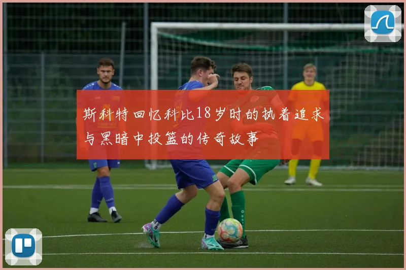斯科特回忆科比18岁时的执着追求与黑暗中投篮的传奇故事
