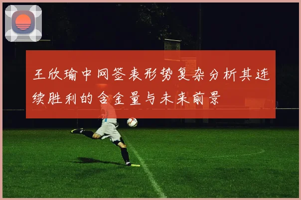 王欣瑜中网签表形势复杂分析其连续胜利的含金量与未来前景